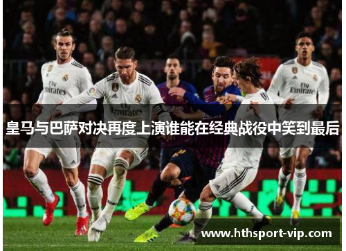 皇马与巴萨对决再度上演谁能在经典战役中笑到最后 皇马与巴萨对决再度上演谁能在经典战役中笑到最后